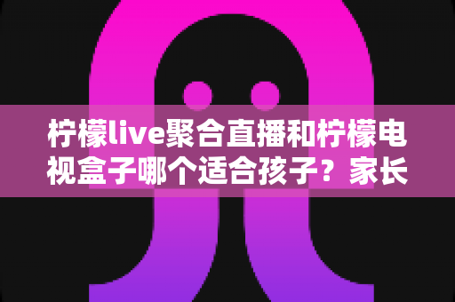 柠檬live聚合直播和柠檬电视盒子哪个适合孩子？家长必读的全面对比指南
