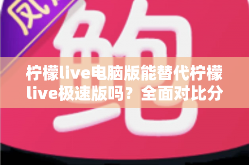 柠檬live电脑版能替代柠檬live极速版吗？全面对比分析与选择建议