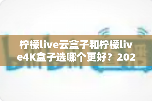 柠檬live云盒子和柠檬live4K盒子选哪个更好?2025年最全选购对比指南,一文看懂差异不吃亏 柠檬live云盒子和柠檬live4K盒子选哪个更好?2025年最全选购对比指南,一文看懂差异不吃亏
