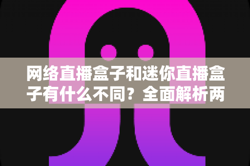 网络直播盒子和迷你直播盒子有什么不同？全面解析两者差异，帮你选对直播设备