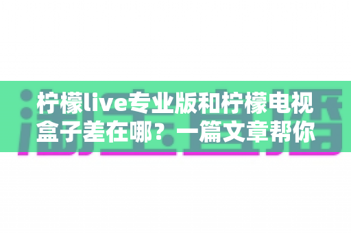 柠檬live专业版和柠檬电视盒子差在哪?一篇文章帮你彻底搞懂两者区别 柠檬live专业版和柠檬电视盒子差在哪?一篇文章帮你彻底搞懂两者区别