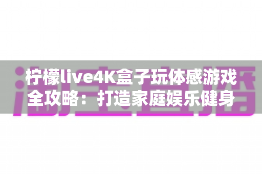 柠檬live4K盒子玩体感游戏全攻略：打造家庭娱乐健身中心，畅享大屏互动新体验