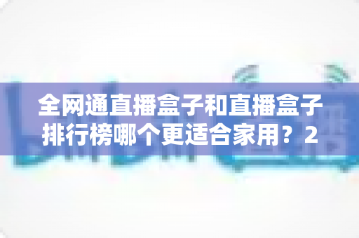 全网通直播盒子和直播盒子排行榜哪个更适合家用?2024最新选购指南与深度对比解析 全网通直播盒子和直播盒子排行榜哪个更适合家用?2024最新选购指南与深度对比解析