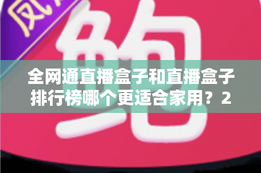 全网通直播盒子和直播盒子排行榜哪个更适合家用?2024最新选购指南与深度对比解析 全网通直播盒子和直播盒子排行榜哪个更适合家用?2024最新选购指南与深度对比解析