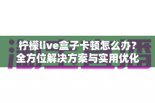 柠檬live盒子卡顿怎么办？全方位解决方案与实用优化技巧大揭秘