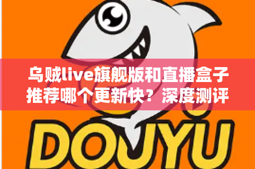 乌贼live旗舰版和直播盒子推荐哪个更新快？深度测评教你选对高效追更工具
