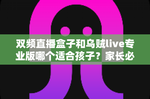 双频直播盒子和乌贼live专业版哪个适合孩子？家长必读的深度选购与安全指南