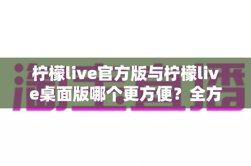 柠檬live官方版与柠檬live桌面版哪个更方便?全方位深度对比帮你选出最省心的直播使用方案 柠檬live官方版与柠檬live桌面版哪个更方便?全方位深度对比帮你选出最省心的直播使用方案