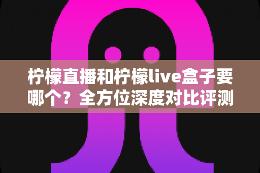 柠檬直播和柠檬live盒子要哪个？全方位深度对比评测与实用选购指南