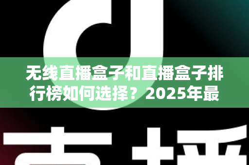 无线直播盒子和直播盒子排行榜如何选择？2025年最新选购指南与避坑攻略全解析
