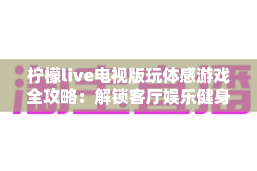 柠檬live电视版玩体感游戏全攻略：解锁客厅娱乐健身新方式，全家一起动起来