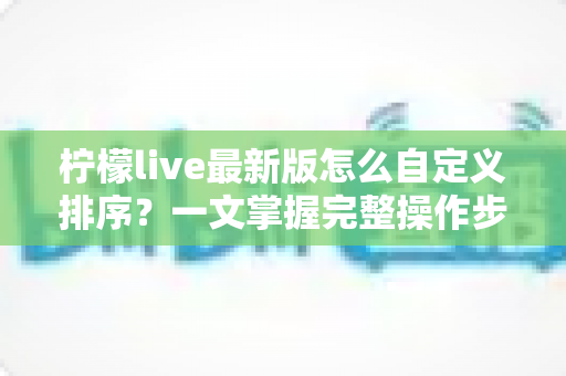 柠檬live最新版怎么自定义排序?一文掌握完整操作步骤与实用技巧 柠檬live最新版怎么自定义排序?一文掌握完整操作步骤与实用技巧