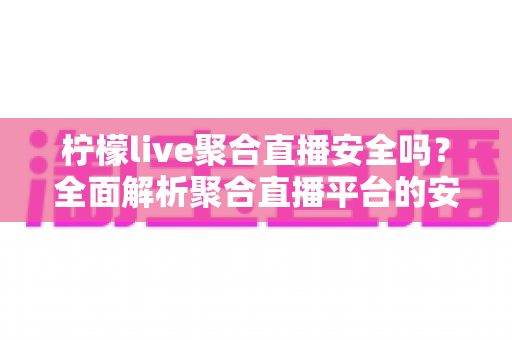 柠檬live聚合直播安全吗？全面解析聚合直播平台的安全风险与防范指南