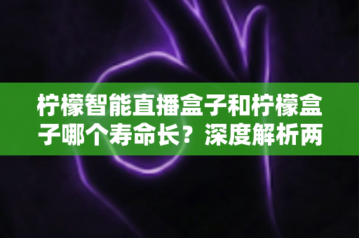 柠檬智能直播盒子和柠檬盒子哪个寿命长？深度解析两款设备的使用寿命差异与延长寿命实用指南