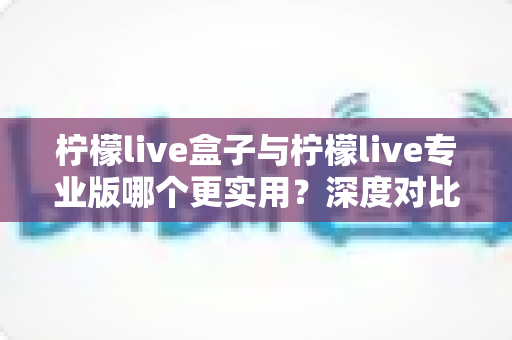 柠檬live盒子与柠檬live专业版哪个更实用?深度对比评测助你做出明智选择 柠檬live盒子与柠檬live专业版哪个更实用?深度对比评测助你做出明智选择