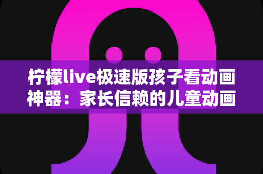 柠檬live极速版孩子看动画神器：家长信赖的儿童动画观看全攻略