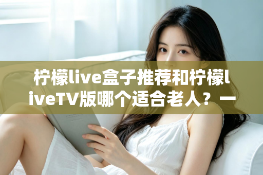 柠檬live盒子推荐和柠檬liveTV版哪个适合老人？一文看懂为长辈选对观影方案的最佳指南