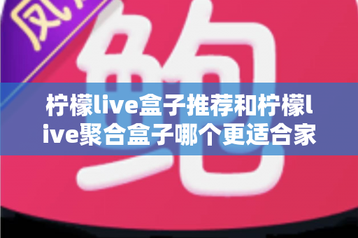 柠檬live盒子推荐和柠檬live聚合盒子哪个更适合家用？家庭选购全攻略