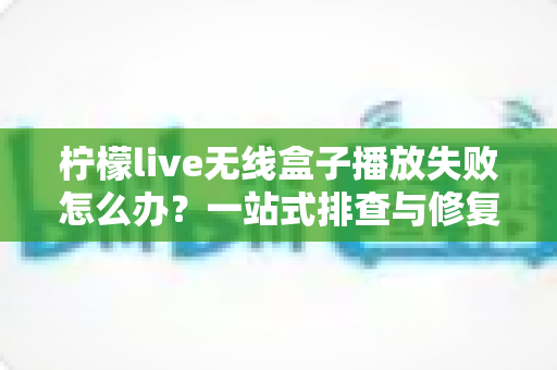 柠檬live无线盒子播放失败怎么办？一站式排查与修复完全指南