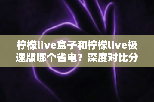 柠檬live盒子和柠檬live极速版哪个省电？深度对比分析与省电实用指南全解析