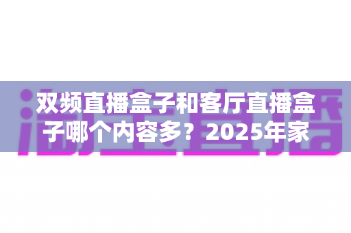 双频直播盒子和客厅直播盒子哪个内容多?2025年家庭影音选购深度对比指南 双频直播盒子和客厅直播盒子哪个内容多?2025年家庭影音选购深度对比指南