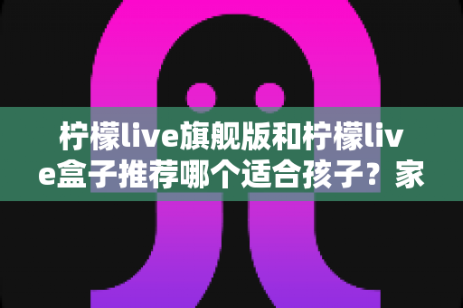 柠檬live旗舰版和柠檬live盒子推荐哪个适合孩子?家长必读的选购对比与安全使用指南 柠檬live旗舰版和柠檬live盒子推荐哪个适合孩子?家长必读的选购对比与安全使用指南