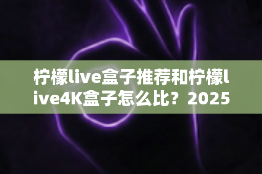 柠檬live盒子推荐和柠檬live4K盒子怎么比?2025年最全选购指南与深度对比解析 柠檬live盒子推荐和柠檬live4K盒子怎么比?2025年最全选购指南与深度对比解析