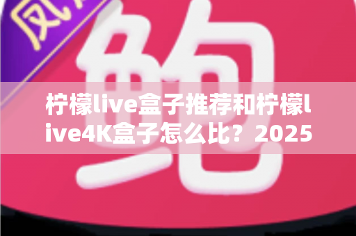 柠檬live盒子推荐和柠檬live4K盒子怎么比?2025年最全选购指南与深度对比解析 柠檬live盒子推荐和柠檬live4K盒子怎么比?2025年最全选购指南与深度对比解析