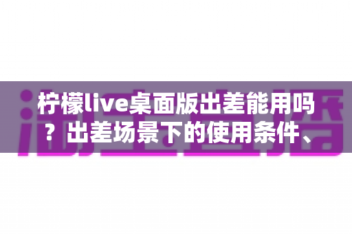 柠檬live桌面版出差能用吗?出差场景下的使用条件、网络要求与实用技巧全解析 柠檬live桌面版出差能用吗?出差场景下的使用条件、网络要求与实用技巧全解析