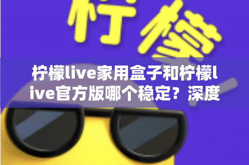 柠檬live家用盒子和柠檬live官方版哪个稳定？深度对比评测与选购全指南