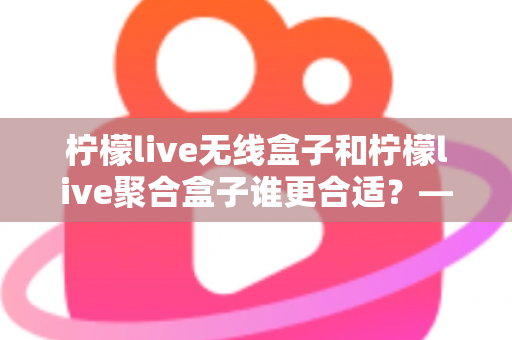 柠檬live无线盒子和柠檬live聚合盒子谁更合适？——两大热门盒子全方位对比与选购指南