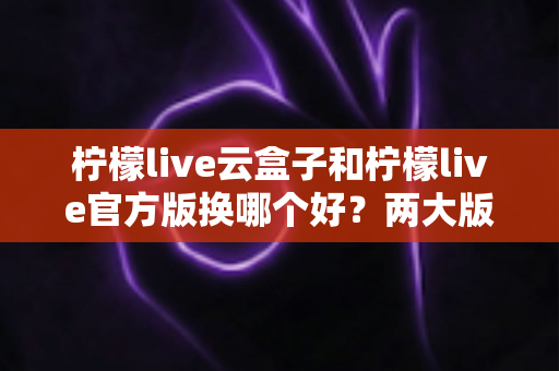 柠檬live云盒子和柠檬live官方版换哪个好？两大版本全方位对比与选择指南