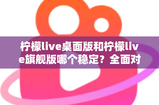 柠檬live桌面版和柠檬live旗舰版哪个稳定？全面对比分析与选择指南