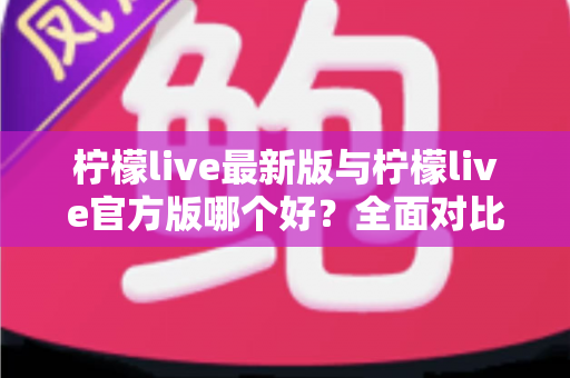 柠檬live最新版与柠檬live官方版哪个好？全面对比解析，帮你轻松选出最适合的版本