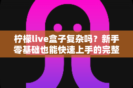 柠檬live盒子复杂吗?新手零基础也能快速上手的完整使用指南 柠檬live盒子复杂吗?新手零基础也能快速上手的完整使用指南