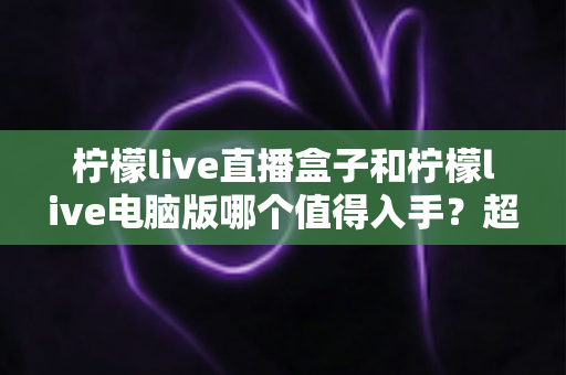 柠檬live直播盒子和柠檬live电脑版哪个值得入手？超详细选购对比指南，看完不再纠结！