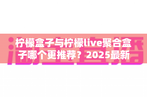 柠檬盒子与柠檬live聚合盒子哪个更推荐？2025最新深度对比评测与选购指南