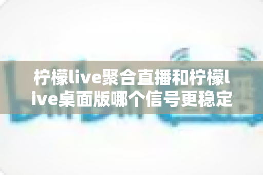 柠檬live聚合直播和柠檬live桌面版哪个信号更稳定?全面对比分析与实用指南 柠檬live聚合直播和柠檬live桌面版哪个信号更稳定?全面对比分析与实用指南