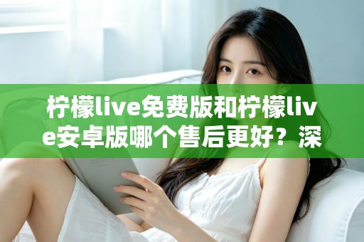 柠檬live免费版和柠檬live安卓版哪个售后更好？深度对比分析与用户选择指南