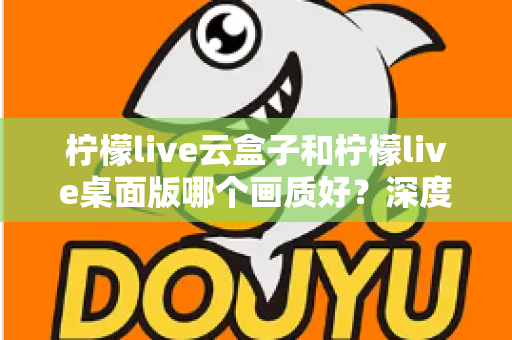 柠檬live云盒子和柠檬live桌面版哪个画质好?深度对比解析与画质优化全攻略 柠檬live云盒子和柠檬live桌面版哪个画质好?深度对比解析与画质优化全攻略
