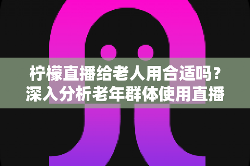 柠檬直播给老人用合适吗?深入分析老年群体使用直播软件的安全性、利弊与实用建议 柠檬直播给老人用合适吗?深入分析老年群体使用直播软件的安全性、利弊与实用建议