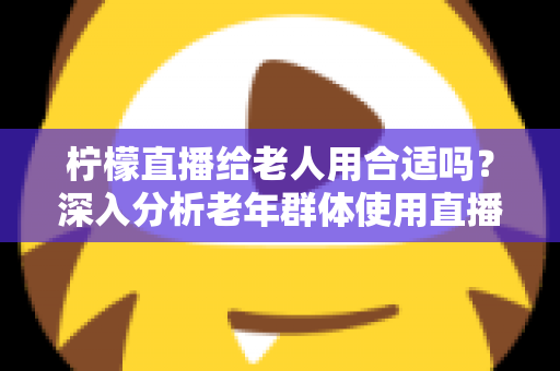 柠檬直播给老人用合适吗?深入分析老年群体使用直播软件的安全性、利弊与实用建议 柠檬直播给老人用合适吗?深入分析老年群体使用直播软件的安全性、利弊与实用建议