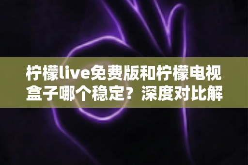 柠檬live免费版和柠檬电视盒子哪个稳定？深度对比解析与选购指南