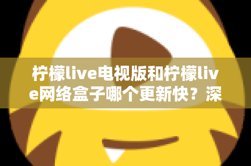 柠檬live电视版和柠檬live网络盒子哪个更新快？深度对比更新速度与使用体验，帮你选对版本不踩坑