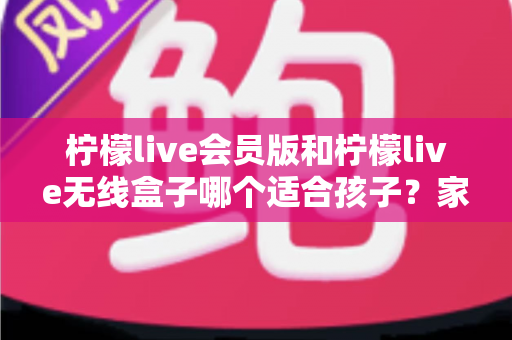 柠檬live会员版和柠檬live无线盒子哪个适合孩子？家长选购全攻略