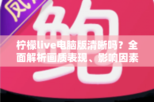 柠檬live电脑版清晰吗?全面解析画质表现、影响因素与实用优化技巧 柠檬live电脑版清晰吗?全面解析画质表现、影响因素与实用优化技巧