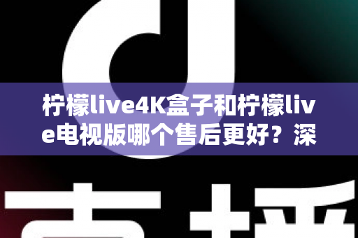 柠檬live4K盒子和柠檬live电视版哪个售后更好？深度对比解析与选购全攻略