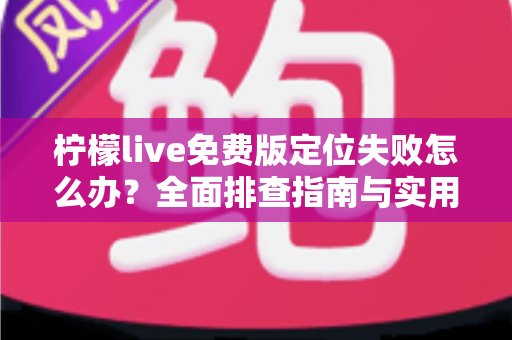 柠檬live免费版定位失败怎么办？全面排查指南与实用解决技巧一览