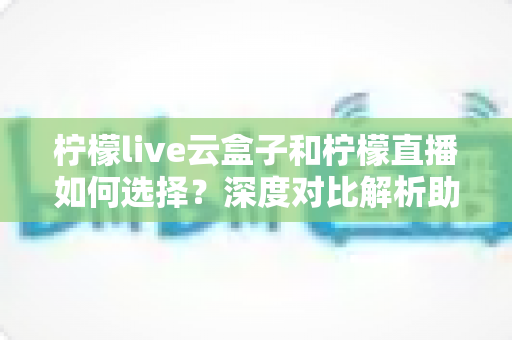 柠檬live云盒子和柠檬直播如何选择？深度对比解析助你选出最适合的观影方案