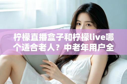 柠檬直播盒子和柠檬live哪个适合老人?中老年用户全方位对比与实用选择指南 柠檬直播盒子和柠檬live哪个适合老人?中老年用户全方位对比与实用选择指南